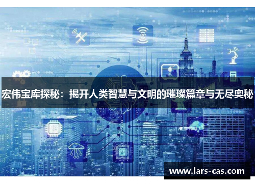 宏伟宝库探秘：揭开人类智慧与文明的璀璨篇章与无尽奥秘